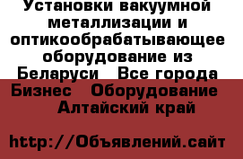 Установки вакуумной металлизации и оптикообрабатывающее оборудование из Беларуси - Все города Бизнес » Оборудование   . Алтайский край